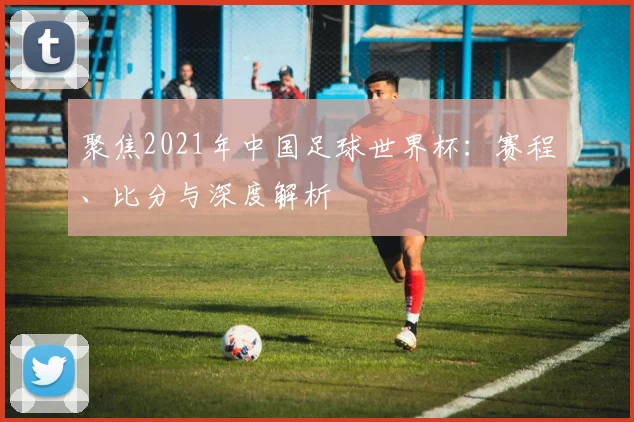 聚焦2021年中国足球世界杯:赛程、比分与深度解析