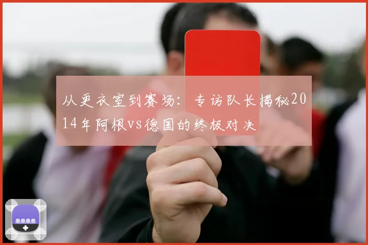 从更衣室到赛场:专访队长揭秘2014年阿根vs德国的终极对决