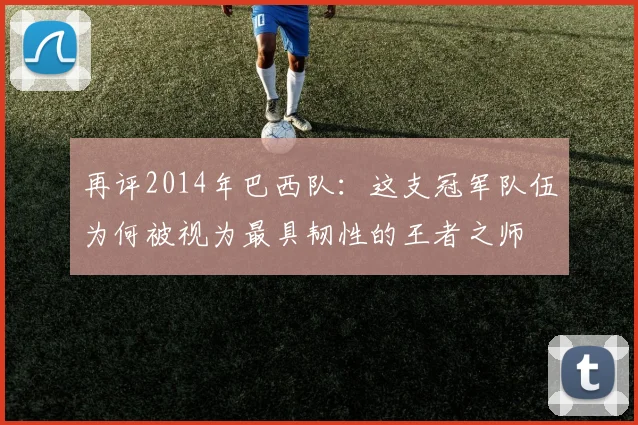 再评2014年巴西队：这支冠军队伍为何被视为最具韧性的王者之师