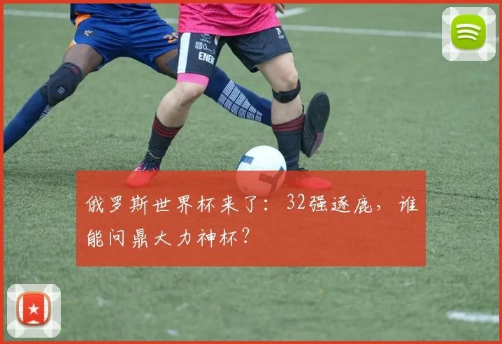 俄罗斯世界杯来了:32强逐鹿,谁能问鼎大力神杯?
