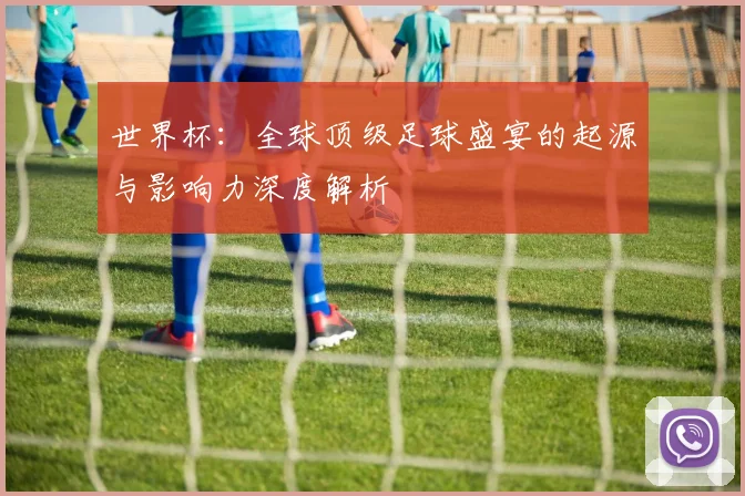 世界杯:全球顶级足球盛宴的起源与影响力深度解析