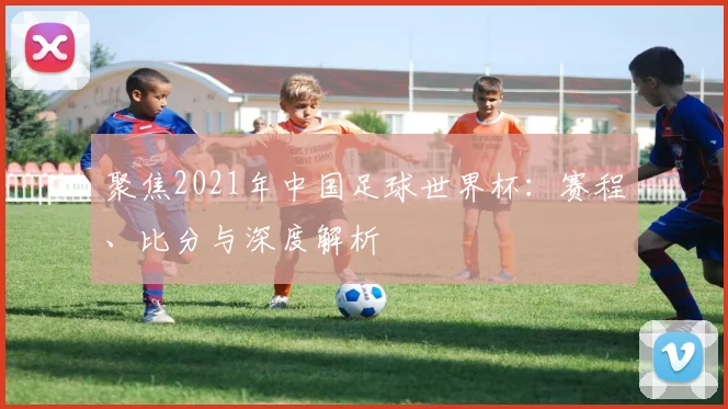 聚焦2021年中国足球世界杯：赛程、比分与深度解析