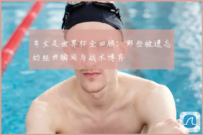 年女足世界杯全回顾：那些被遗忘的经典瞬间与战术博弈