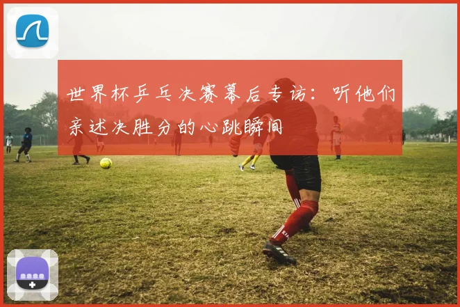 世界杯乒乓决赛幕后专访：听他们亲述决胜分的心跳瞬间