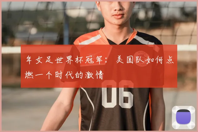 年女足世界杯冠军：美国队如何点燃一个时代的激情