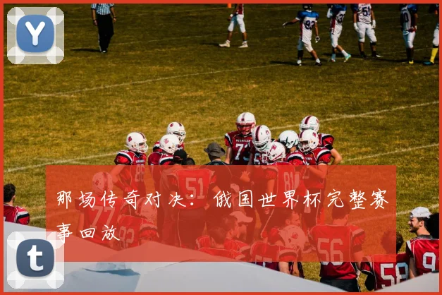 那场传奇对决:俄国世界杯完整赛事回放