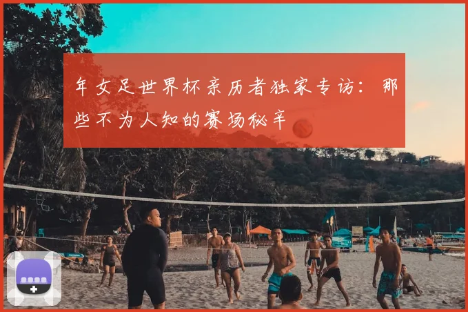 年女足世界杯亲历者独家专访：那些不为人知的赛场秘辛