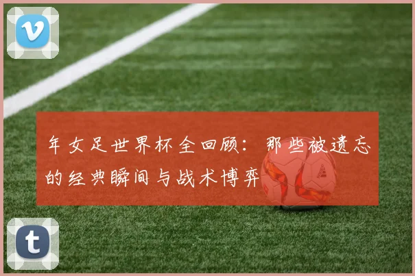 年女足世界杯全回顾：那些被遗忘的经典瞬间与战术博弈