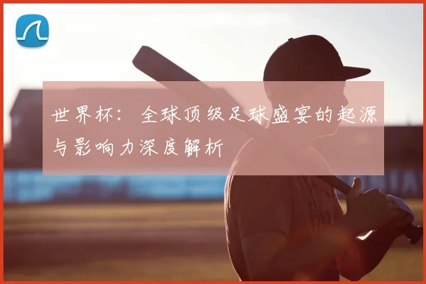 世界杯:全球顶级足球盛宴的起源与影响力深度解析