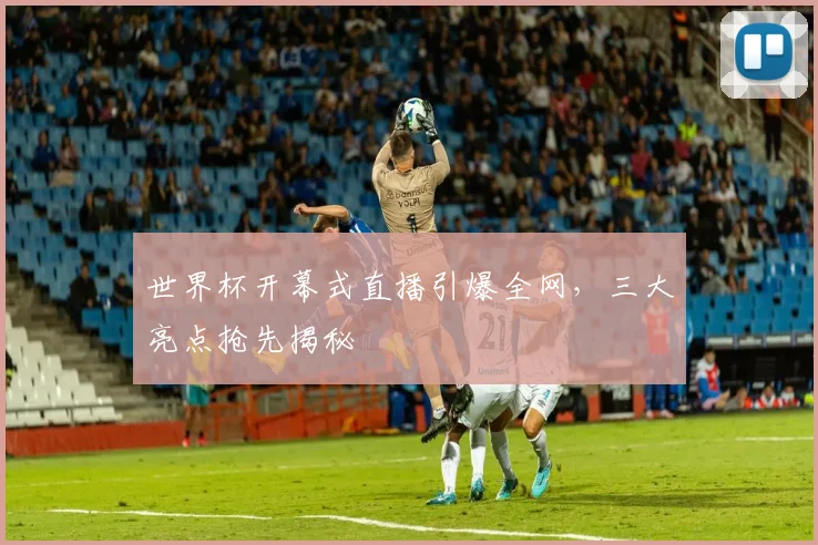 世界杯开幕式直播引爆全网，三大亮点抢先揭秘