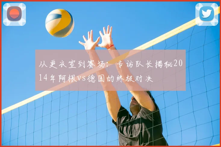 从更衣室到赛场：专访队长揭秘2014年阿根vs德国的终极对决