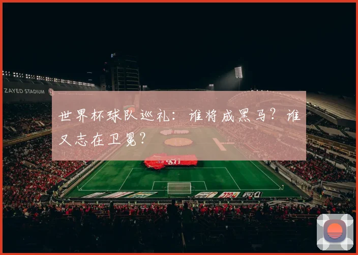 世界杯球队巡礼:谁将成黑马?谁又志在卫冕?