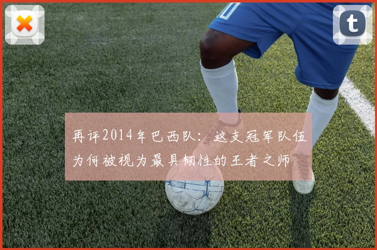 再评2014年巴西队:这支冠军队伍为何被视为最具韧性的王者之师