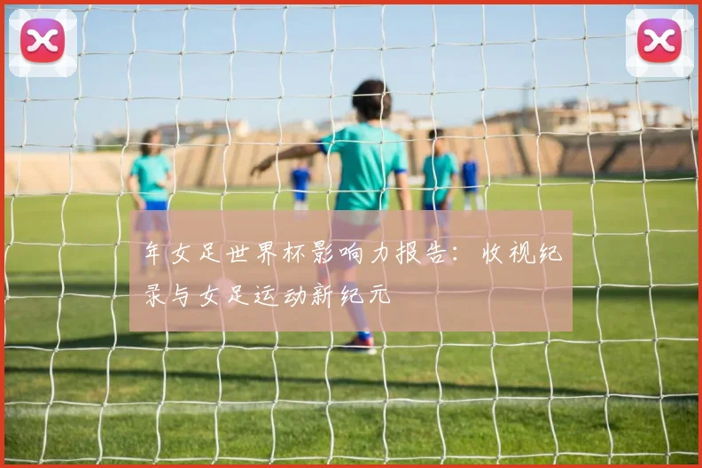 年女足世界杯影响力报告：收视纪录与女足运动新纪元