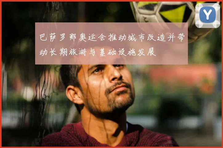 巴萨罗那奥运会推动城市改造并带动长期旅游与基础设施发展