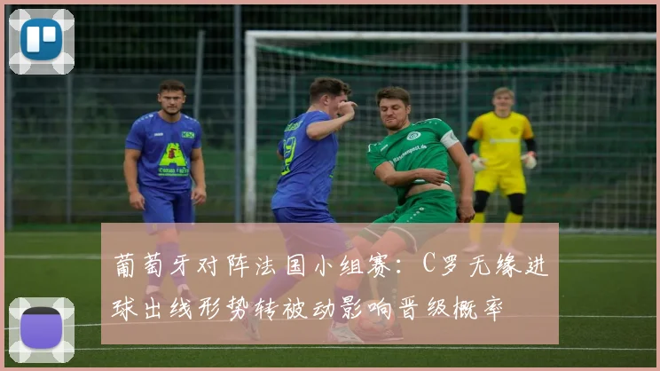 葡萄牙对阵法国小组赛：C罗无缘进球出线形势转被动影响晋级概率
