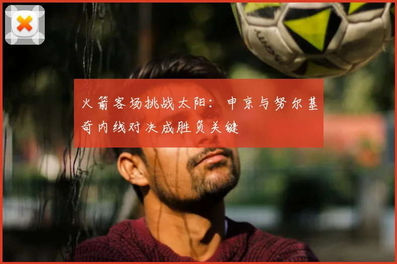 火箭客场挑战太阳:申京与努尔基奇内线对决成胜负关键
