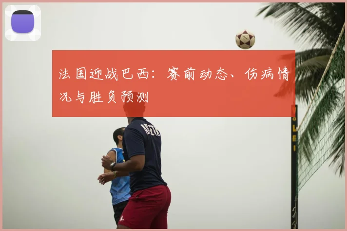 法国迎战巴西:赛前动态、伤病情况与胜负预测