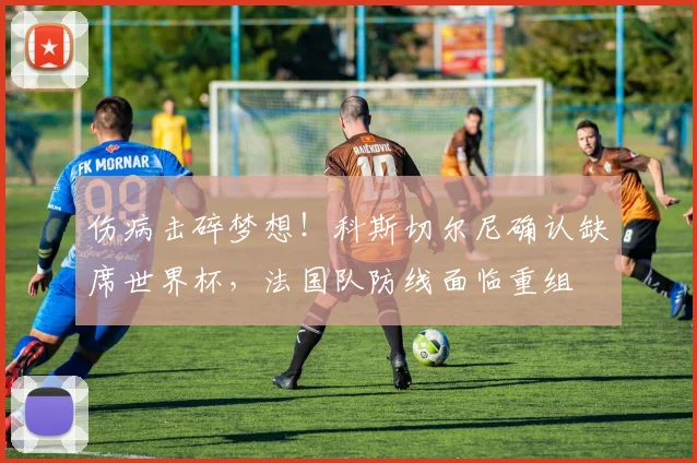 伤病击碎梦想！科斯切尔尼确认缺席世界杯，法国队防线面临重组