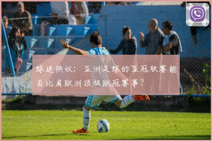 球迷热议:亚洲足球的亚冠联赛能否比肩欧洲顶级欧冠赛事?