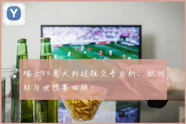 瑞士vs意大利过往交手分析：欧洲杯与世预赛回顾