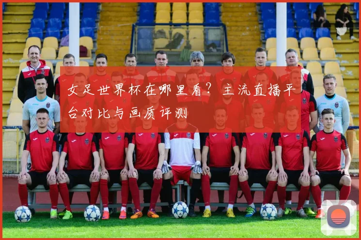 女足世界杯在哪里看？主流直播平台对比与画质评测