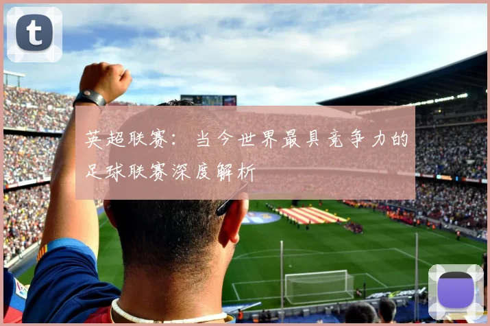 英超联赛：当今世界最具竞争力的足球联赛深度解析