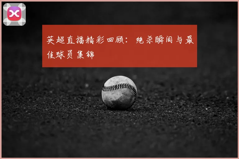 英超直播精彩回顾：绝杀瞬间与最佳球员集锦