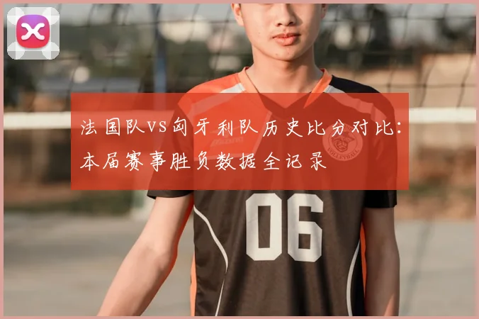法国队vs匈牙利队历史比分对比:本届赛事胜负数据全记录