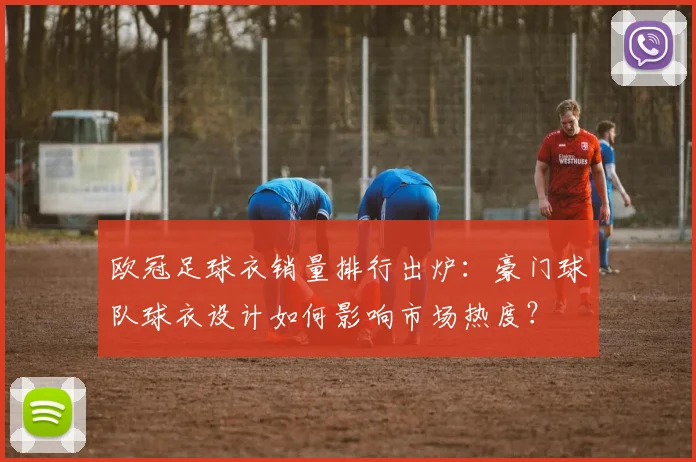 欧冠足球衣销量排行出炉:豪门球队球衣设计如何影响市场热度?