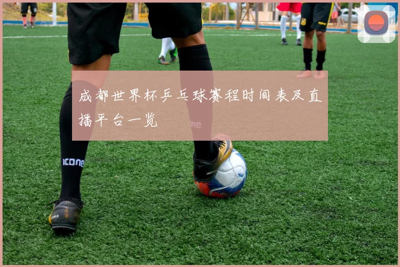 成都世界杯乒乓球赛程时间表及直播平台一览