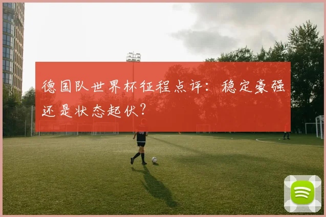 德国队世界杯征程点评：稳定豪强还是状态起伏？